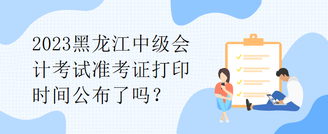 2023黑龍江中級會計考試準考證打印時間公布了嗎？