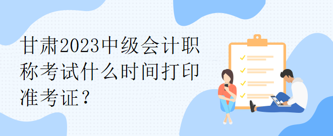 甘肅2023中級(jí)會(huì)計(jì)職稱考試什么時(shí)間打印準(zhǔn)考證？