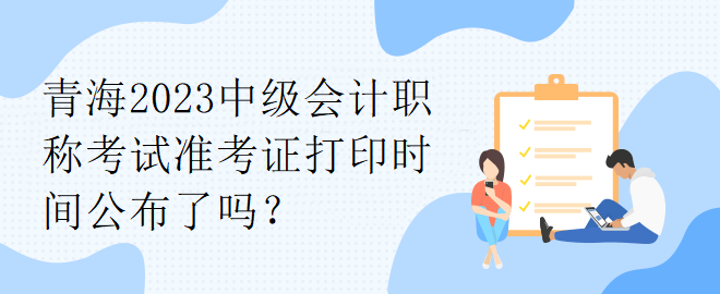 青海2023中級(jí)會(huì)計(jì)職稱考試準(zhǔn)考證打印時(shí)間公布了嗎？