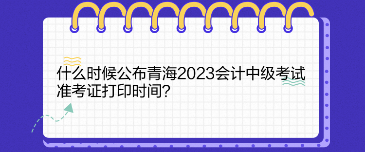 什么時(shí)候公布青海2023會(huì)計(jì)中級(jí)考試準(zhǔn)考證打印時(shí)間？