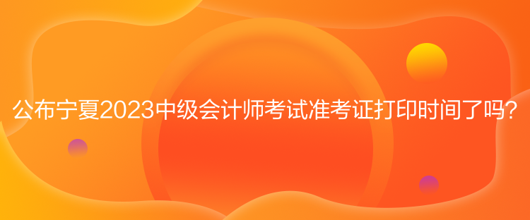 公布寧夏2023中級會計師考試準考證打印時間了嗎？