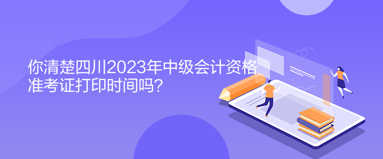 你清楚四川2023年中級會計資格準(zhǔn)考證打印時間嗎？