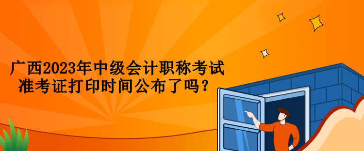 廣西2023年中級會計職稱考試準(zhǔn)考證打印時間公布了嗎？