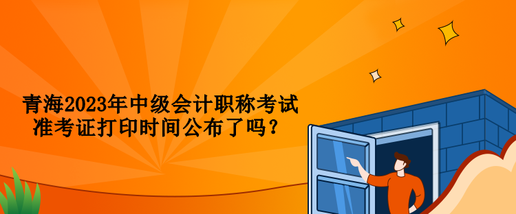 青海2023年中級(jí)會(huì)計(jì)職稱考試準(zhǔn)考證打印時(shí)間公布了嗎？