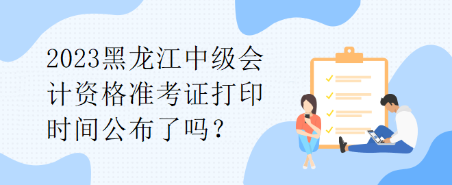 2023黑龍江中級會計資格準(zhǔn)考證打印時間公布了嗎？