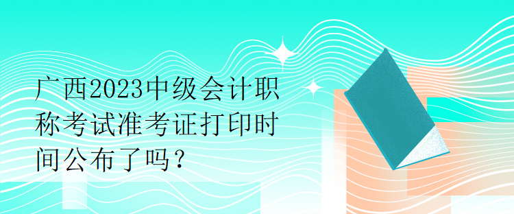 廣西2023中級會計職稱考試準考證打印時間公布了嗎？