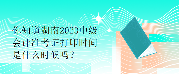 你知道湖南2023中級會計準(zhǔn)考證打印時間是什么時候嗎？