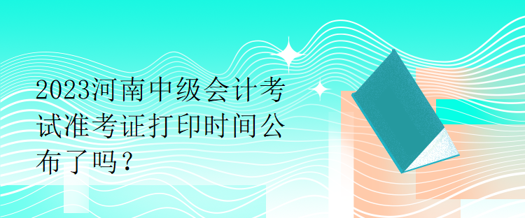 2023河南中級會計考試準(zhǔn)考證打印時間公布了嗎？