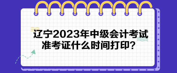 遼寧2023年中級會計考試準(zhǔn)考證什么時間打印？