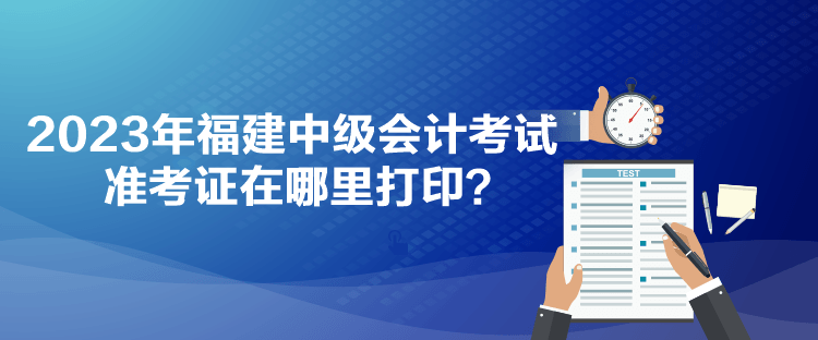 2023年福建中級(jí)會(huì)計(jì)考試準(zhǔn)考證在哪里打印？