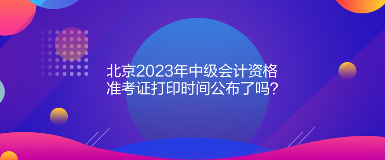 北京2023年中級(jí)會(huì)計(jì)資格準(zhǔn)考證打印時(shí)間公布了嗎？