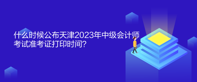 什么時候公布天津2023年中級會計師考試準考證打印時間？