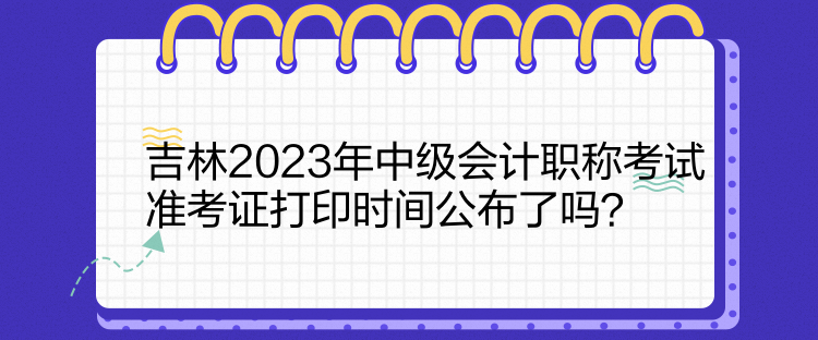 吉林2023年中級(jí)會(huì)計(jì)職稱(chēng)考試準(zhǔn)考證打印時(shí)間公布了嗎？