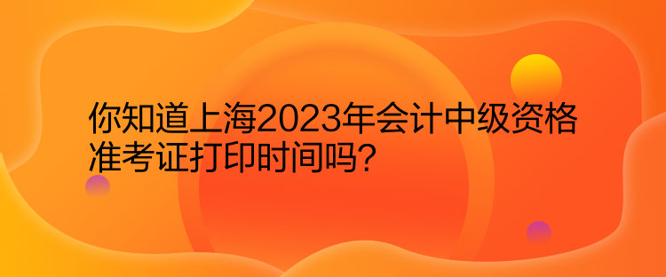 你知道上海2023年會計中級資格準(zhǔn)考證打印時間嗎？