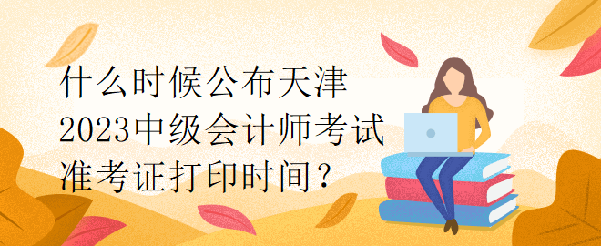 什么時(shí)候公布天津2023中級(jí)會(huì)計(jì)師考試準(zhǔn)考證打印時(shí)間？