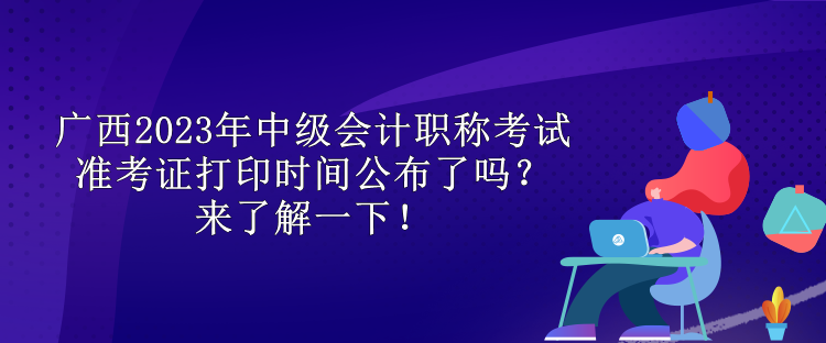 廣西2023年中級會計(jì)職稱考試準(zhǔn)考證打印時(shí)間公布了嗎？來了解一下！