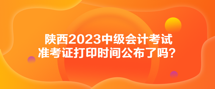 陜西2023中級會計考試準考證打印時間公布了嗎？