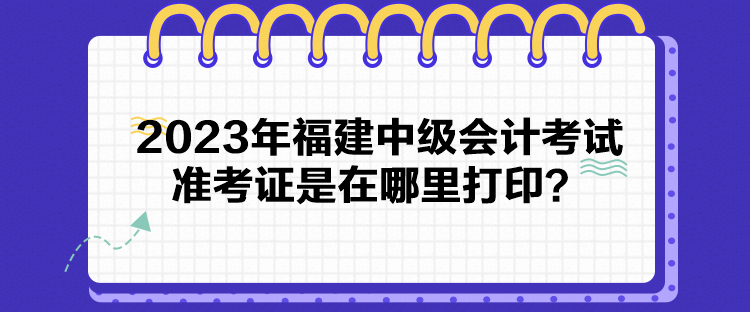 2023年福建中級會計考試準考證是在哪里打印？