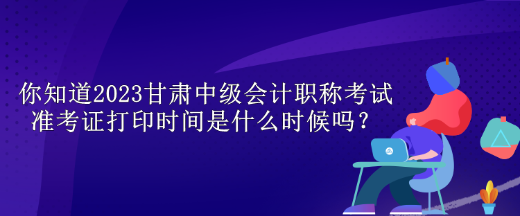 你知道2023甘肅中級(jí)會(huì)計(jì)職稱考試準(zhǔn)考證打印時(shí)間是什么時(shí)候嗎？