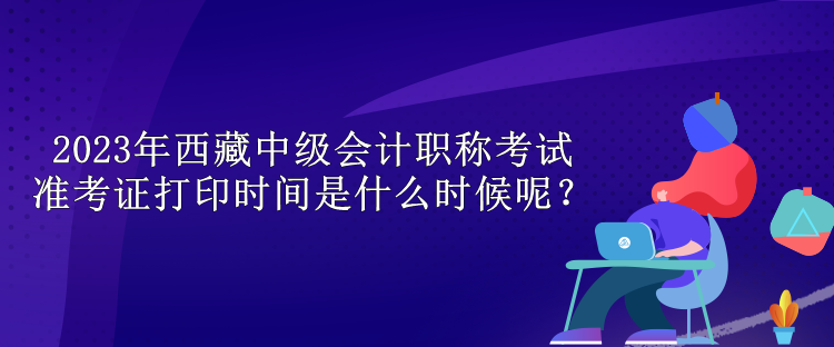 2023年西藏中級會計(jì)職稱考試準(zhǔn)考證打印時(shí)間是什么時(shí)候呢？