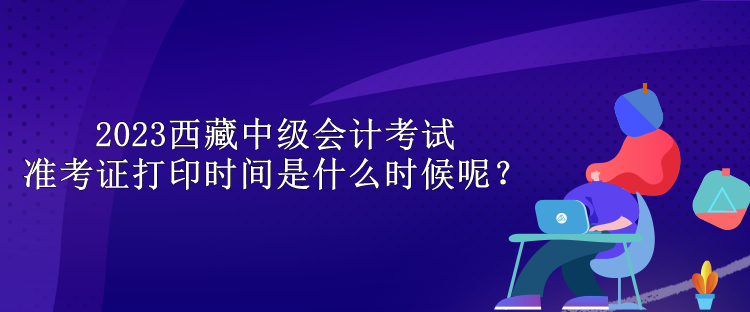 2023西藏中級會計(jì)考試準(zhǔn)考證打印時(shí)間是什么時(shí)候呢？