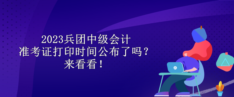 2023兵團中級會計準考證打印時間公布了嗎？來看看！