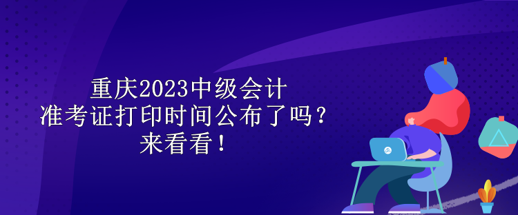 重慶2023中級(jí)會(huì)計(jì)準(zhǔn)考證打印時(shí)間公布了嗎？來(lái)看看！