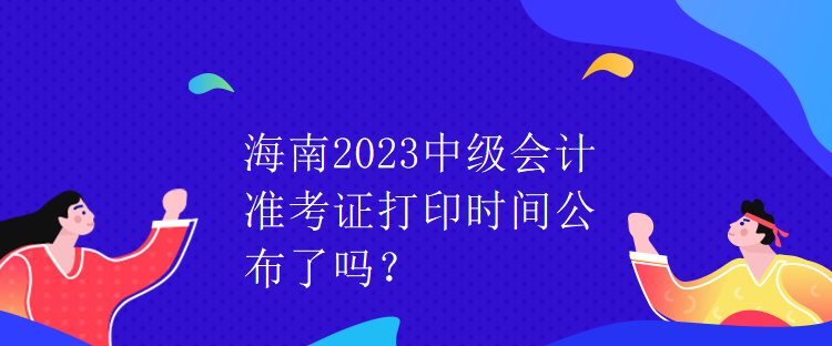 海南2023中級會計準考證打印時間公布了嗎？