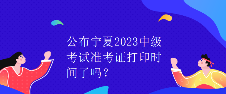 公布寧夏2023中級(jí)考試準(zhǔn)考證打印時(shí)間了嗎？