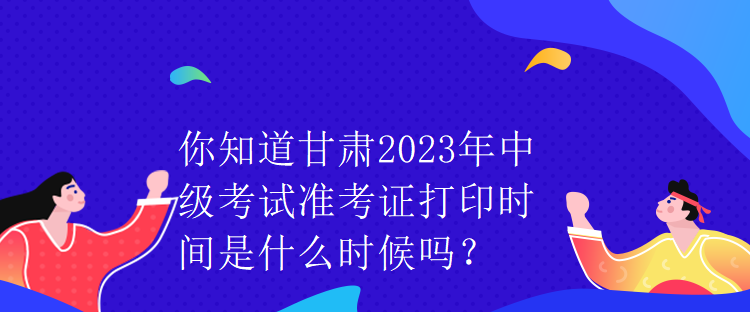 你知道甘肅2023年中級(jí)考試準(zhǔn)考證打印時(shí)間是什么時(shí)候嗎？