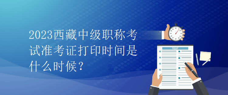 2023西藏中級職稱考試準考證打印時間是什么時候？