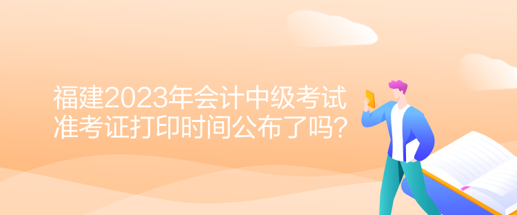 福建2023年會(huì)計(jì)中級(jí)考試準(zhǔn)考證打印時(shí)間公布了嗎？