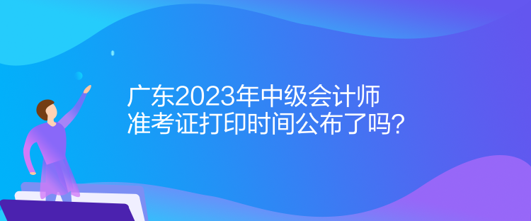 廣東2023年中級會計師準(zhǔn)考證打印時間公布了嗎？