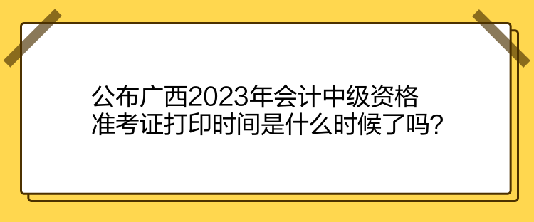 公布廣西2023年會計(jì)中級資格準(zhǔn)考證打印時(shí)間是什么時(shí)候了嗎？