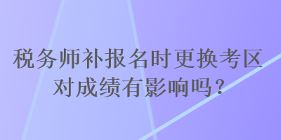 稅務(wù)師補(bǔ)報(bào)名時(shí)更換考區(qū)對(duì)成績有影響嗎？