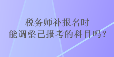 稅務師補報名時能調(diào)整已報考的科目嗎？