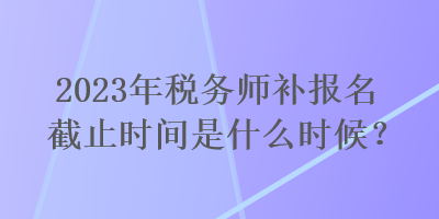 2023年稅務(wù)師補報名截止時間是什么時候？