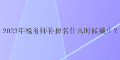 2023年稅務(wù)師補報名什么時候截止？