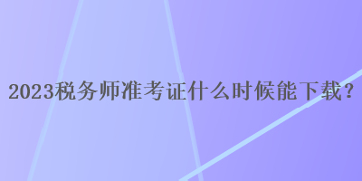 2023稅務(wù)師準(zhǔn)考證什么時(shí)候能下載？