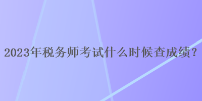 2023年稅務(wù)師考試什么時候查成績？