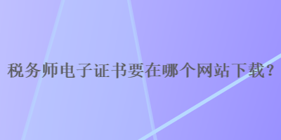 稅務(wù)師電子證書要在哪個網(wǎng)站下載？