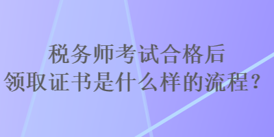 稅務(wù)師考試合格后領(lǐng)取證書是什么樣的流程？