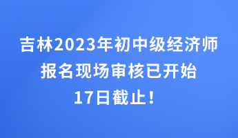 吉林2023年初中級經(jīng)濟師報名現(xiàn)場審核已開始 17日截止！