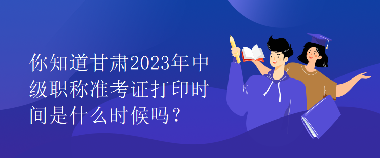 你知道甘肅2023年中級職稱準考證打印時間是什么時候嗎？