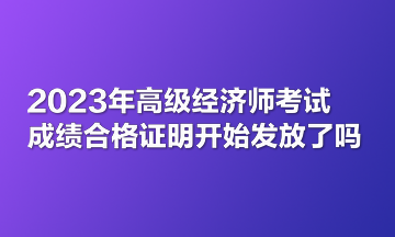 2023年高級經(jīng)濟師考試成績合格證明開始發(fā)放了嗎？