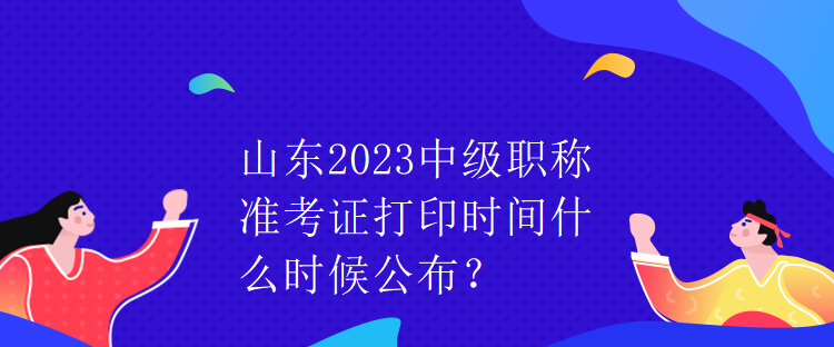 山東2023中級(jí)職稱(chēng)準(zhǔn)考證打印時(shí)間什么時(shí)候公布？