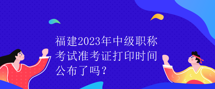 福建2023年中級(jí)職稱考試準(zhǔn)考證打印時(shí)間公布了嗎？