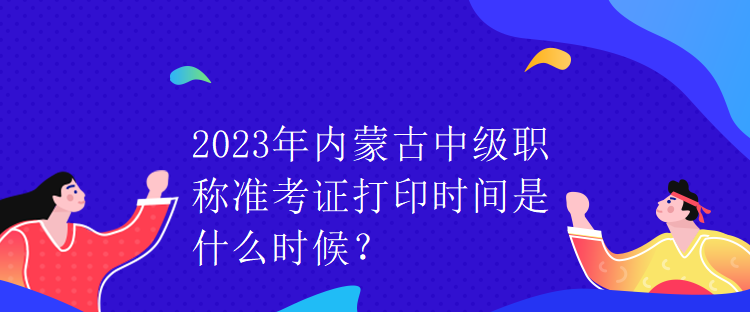 2023年內(nèi)蒙古中級職稱準(zhǔn)考證打印時間是什么時候？