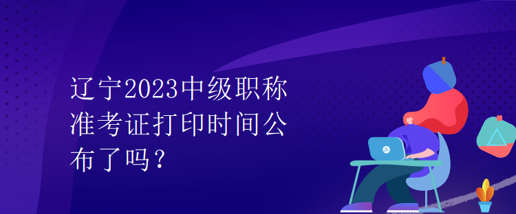 遼寧2023中級(jí)職稱準(zhǔn)考證打印時(shí)間公布了嗎？