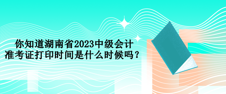 你知道湖南省2023中級(jí)會(huì)計(jì)準(zhǔn)考證打印時(shí)間是什么時(shí)候嗎？